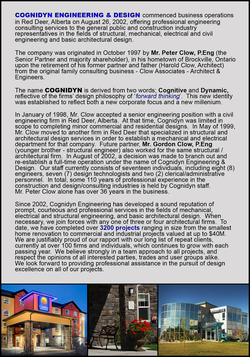 Cognidyn Engineering & Design commenced business operations in Red Deer, Alberta August 26, 2002, offering professional engineering consulting services to the general public and construction industry representatives in the fields of structural, mechanical, electrical, and civil engineering and basic architectural design. The company originated in October 1997 by Mr. Peter Clow, P.Eng (the Senior Partner and majority shareholder), in his hometown of Brockville, Ontario upon the retirement of his former partner and father (Harold Clow, Architect) from the original family consulting bussiness - Clow Associates - Architect & Engineers. The name Cognidyn is desrived from two words; Cognitive and Dynamic, reflect of the firms design philosophy of 'forward thinking'. This new idneity was established to reflect both a new corporate focus and a new millenium.